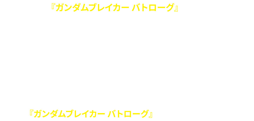 『ガンダムブレイカー バトローグ』とは「ガンダムブレイカー バトローグ プロジェクト」オリジナルの機体が多数活躍する、全6話のショートフィルム。「ガンダムブレイカーモバイル」や「ガンダムブレイカー３」でお馴染みのキャラクターも登場します！アプリゲーム「ガンダムブレイカーモバイル」ではアニメ本編と連動した前日譚やストーリーミッションが展開、オリジナル機体も実装されました。「HG ガンダムブレイカー バトローグシリーズ」のガンプラも好評発売中！アニメ・ゲーム・ガンプラで『ガンダムブレイカー バトローグ』をお楽しみください！